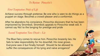 Achieve success through pretense. Be one who is seen to do things as a
puppet on stage. Becomes a crowd-pleaser and a conformist.
After he abandons his conscience, Pinocchio discovers that he has been
imprisoned by Stromboli. Stromboli appeals to Pinocchio weak will. It
cannot say No! to the longing for prestige and pride
To Review: Pinocchio’s
First Temptation: Pride of Life
Second Temptation Two: Deceit – Lie
The Blue Fairy comes to rescue him. Pinocchio brazenly lies. He
fails to take responsibility for his downfall. His nose grows.
Everyone sees it but finally himself. Should he be allowed to
suffer the consequences of his lying and naïve arrogance?
 