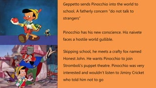 Geppetto sends Pinocchio into the world to
school. A fatherly concern “do not talk to
strangers”
Pinocchio has his new conscience. His naivete
faces a hostile world gullible.
Skipping school, he meets a crafty fox named
Honest John. He wants Pinocchio to join
Stromboli’s puppet theatre. Pinocchio was very
interested and wouldn’t listen to Jiminy Cricket
who told him not to go
 