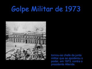 Golpe Militar de 1973 Augusto Pinochet tornou-se o Comandante em Chefe do exército Chileno, devido a Carlos Prats ter recusado a participar em qualquer golpe de estado. Embora o general Pinochet, fosse considerado um general leal e apolítico, chefiou a tropa sediciosa que tomou o poder através de um golpe militar, e  tornou-se chefe da junta militar que se apoderou o poder, em 1973, contra o presidente Allende. 