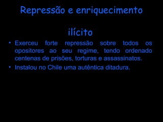 Repressão e enriquecimento ilícito   Exerceu forte repressão sobre todos os opositores ao seu regime, tendo ordenado centenas de prisões, torturas e assassinatos. Instalou no Chile uma autêntica ditadura.   Em 2004 Pinochet passou a ser acusado de manter contas secretas no exterior, a partir de investigações realizadas pelo Senado dos EUA. Terá acumulado uma fortuna de 28 milhões de dólares (cerca de 24 milhões de euros).   