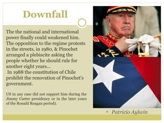 Downfall
The the national and international
power finally could weakened him.
The opposition to the regime protests
in the streets, in 1980, & Pinochet
arranged a plebiscite asking the
people whether he should rule for
another eight years...
In 1988 the constitution of Chile
prohibit the renovation of Pinochet's
government.
US in any case did not support him during the
Jimmy Carter presidency or in the later years
of the Ronald Reagan period).
Patricio Aylwin
 