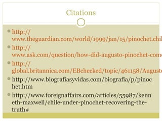 Citations
http://
www.theguardian.com/world/1999/jan/15/pinochet.chil
http://
www.ask.com/question/how-did-augusto-pinochet-come
http://
global.britannica.com/EBchecked/topic/461158/Augusto
http://www.biografiasyvidas.com/biografia/p/pinoc
het.htm
http://www.foreignaffairs.com/articles/55987/kenn
eth-maxwell/chile-under-pinochet-recovering-the-
truth#
 
