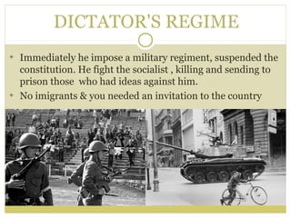 DICTATOR'S REGIME
Immediately he impose a military regiment, suspended the
constitution. He fight the socialist , killing and sending to
prison those who had ideas against him.
No imigrants & you needed an invitation to the country
 