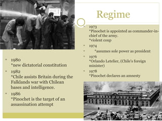 Regime
1973
*Pinochet is appointed as commander-in-
chief of the army.
*violent coup
1974
*assumes sole power as president
1976
*Orlando Letelier, (Chile's foreign
minister)
1978
*Pinochet declares an amnesty
1980
*new dictatorial constitution
1982
*Chile assists Britain during the
Falklands war with Chilean
bases and intelligence.
1986
*Pinochet is the target of an
assassination attempt
 