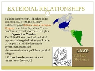 EXTERNAL RELATIONSHIPS
Fighting communism, Pinochet found
common cause with the military
dictatorships of Bolivia, Brazil, Paraguay
Uruguay, and later, Argentina. The six
countries eventually formulated a plan
Operation CondorOperation Condor.
The United States provided technical
support and supplied military aid to the
participants until the democratic
government stablished.
France received many Chilean political
refugees.
Cuban involvement - Armed 
resistance in (1973–90)
LawsLaws
Full stop
Obedience
LawsLaws
Full stop
Obedience
 