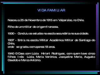 VIDA FAMILIAR Nasceu a 25 de Novembro de 1915 em  Valparaíso, no Chile. Filho de um militar de origem francesa. 1930 -  Concluiu os estudos na escola secundária na sua cidade. 1937 - Entra na escola Militar Académica Militar de Santiago do Chile,  onde  se gradou com apenas 18 anos. 1940 – Casa com Lúcia  Hiriart Rodriguez, com quem teve cinco filhos: Inês  Lúcia, Maria Verónica, Jacqueline Marie, Augusto Osvaldo e Marco António. 