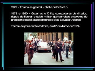 1972 - Tornou-se general - chefe do Exército. 1973 e 1990 - Governou o Chile, com poderes de ditador, depois de liderar o golpe militar que derrubou o governo do presidente socialista legalmente eleito, Salvador Allende Tornou-se presidente do Chile, em 17 de Junho de 1974   