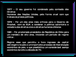 1977 - O seu governo foi condenado pela comissão dos Direitos Humanos das Nações Unidas, pela forma cruel com que tratava os presos políticos. 1978 - Foi um dos anos mais críticos para o Governo de Pinochet, com os EUA a condenar a politica autoritária e violadora dos direitos civis e direitos humanos chilenos 1981 - Foi proclamado presidente da República do Chile para um mandato de oito anos, iniciando um período de regime militar. Regime esse que permitiu o livre ingresso de capital estrangeiro no país e um importante processo de liberalização económico do país, o que possibilitou um considerável avanço económico durante a década de 70.  
