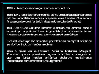 1982 -  A economia começou a entrar em declínio. 1986 – A 7 de Setembro Pinochet sofre um atentado por parte de células paramilitares sofrendo apenas leves feridas. O atentado fracassou devido à forte blindagem do veículo de Pinochet 1998 – A 16 de Outubro Pinochet é detido em Londres, onde é acusado por supostos crimes de genocídio, terrorismo e torturas. Nesta altura encontrava-se já em tratamentos médicos. Fica detido em prisão domiciliar por 503 dias na capital britânica sendo libertado por razões médicas Com a ajuda da ex-Primeira Ministra Britânica Margaret Thatcher, que ao  pressionar o governo britânico consegue com que uma junta médica britânica declare-o mentalmente incapacitado para enfrentar um julgamento 