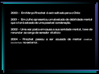2000 -  Em Março Pinochet é extraditado para o Chile 2001 -  Em Julho apresentou um atestado de debilidade mental que o terá salvado de uma possível condenação. 2002 - Uma vez posta em causa a sua sanidade mental, teve de renunciar ao cargo de senador vitalício 2004 - Pinochet passou a ser acusado de manter  contas secretas  no exterior.  