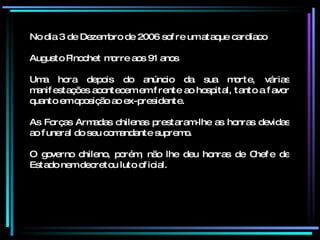 No dia 3 de Dezembro de 2006 sofre um ataque cardíaco Augusto Pinochet morre aos 91 anos Uma hora depois do anúncio da sua morte, várias manifestações acontecem em frente ao hospital, tanto a favor quanto em oposição ao ex-presidente. As Forças Armadas chilenas prestaram-lhe as honras devidas ao funeral do seu comandante supremo.  O governo chileno, porém, não lhe deu honras de Chefe de Estado nem decretou luto oficial. 