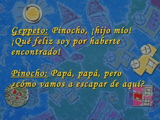 Geppeto:  Pinocho, ¡hijo mío! ¡Qué feliz soy por haberte encontrado! Pinocho:  Papá, papá, pero ¿cómo vamos a escapar de aquí? 
