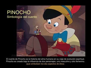 PINOCHO
Simbología del cuento




El cuento de Pinocho es la historia del alma humana en su viaje de evolución espiritual.
Pinocho es creado bajo la influencia de dos personajes, uno masculino y otro femenino.
                     (que simbolizan los dos aspectos de Dios).
 