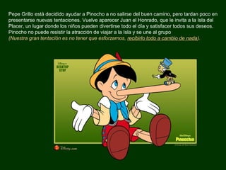 Pepe Grillo está decidido ayudar a Pinocho a no salirse del buen camino, pero tardan poco en
presentarse nuevas tentaciones. Vuelve aparecer Juan el Honrado, que le invita a la Isla del
Placer, un lugar donde los niños pueden divertirse todo el día y satisfacer todos sus deseos.
Pinocho no puede resistir la atracción de viajar a la Isla y se une al grupo
(Nuestra gran tentación es no tener que esforzarnos, recibirlo todo a cambio de nada).
 