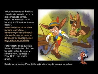 Y ocurre que cuando Pinocho
y los demás niños llevan en la
Isla demasiado tiempo,
empiezan a convertirse en
burros y a olvidarse incluso de
hablar .
(Lo mismo pasa con el alma
humana, cuando se
embrutece por la indiferencia
y la satisfacción permanente
del deseo: se olvida de quién
es y de cuál es su misión).

Pero Pinocho se da cuenta a
tiempo. Cuando descubre que
les están saliendo orejas y
rabo de burro, se dirige a
Pepe Grillo para pedirle
ayuda.

Esto le salva, porque Pepe Grillo sabe cómo puede escapar de la Isla.
 