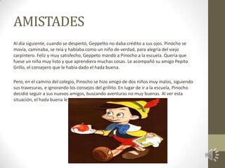 AMISTADES
Al día siguiente, cuando se despertó, Geppetto no daba crédito a sus ojos. Pinocho se
movía, caminaba, se reía y hablaba como un niño de verdad, para alegría del viejo
carpintero. Feliz y muy satisfecho, Geppeto mandó a Pinocho a la escuela. Quería que
fuese un niño muy listo y que aprendiera muchas cosas. Le acompañó su amigo Pepito
Grillo, el consejero que le había dado el hada buena.

Pero, en el camino del colegio, Pinocho se hizo amigo de dos niños muy malos, siguiendo
sus travesuras, e ignorando los consejos del grillito. En lugar de ir a la escuela, Pinocho
decidió seguir a sus nuevos amigos, buscando aventuras no muy buenas. Al ver esta
situación, el hada buena le puso un hechizo.
 