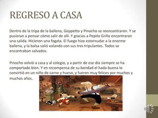 REGRESO A CASA
Dentro de la tripa de la ballena, Geppetto y Pinocho se reencontraron. Y se
pusieran a pensar cómo salir de allí. Y gracias a Pepito Grillo encontraron
una salida. Hicieron una fogata. El fuego hizo estornudar a la enorme
ballena, y la balsa salió volando con sus tres tripulantes. Todos se
encontraban salvados.

Pinocho volvió a casa y al colegio, y a partir de ese día siempre se ha
comportado bien. Y en recompensa de su bondad el hada buena lo
convirtió en un niño de carne y hueso, y fueron muy felices por muchos y
muchos años.
 