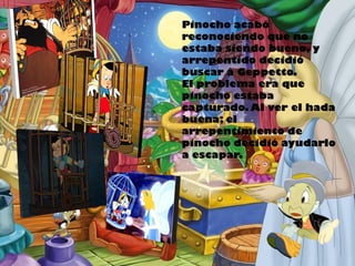 Pinocho acabó
reconociendo que no
estaba siendo bueno, y
arrepentido decidió
buscar a Geppetto.
El problema era que
pinocho estaba
capturado. Al ver el hada
buena; el
arrepentimiento de
pinocho decidió ayudarlo
a escapar.

 