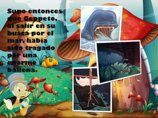 Supo entonces
que Geppeto,
al salir en su
busca por el
mar, había
sido tragado
por una
enorme
ballena.

 