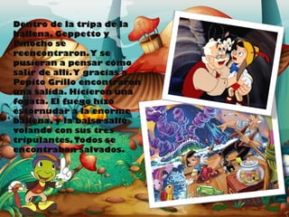 Dentro de la tripa de la
ballena, Geppetto y
Pinocho se
reencontraron. Y se
pusieran a pensar cómo
salir de allí. Y gracias a
Pepito Grillo encontraron
una salida. Hicieron una
fogata. El fuego hizo
estornudar a la enorme
ballena, y la balsa salió
volando con sus tres
tripulantes. Todos se
encontraban salvados.

 