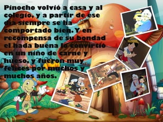 Pinocho volvió a casa y al
colegio, y a partir de ese
día siempre se ha
comportado bien. Y en
recompensa de su bondad
el hada buena lo convirtió
en un niño de carne y
hueso, y fueron muy
felices por muchos y
muchos años.

 