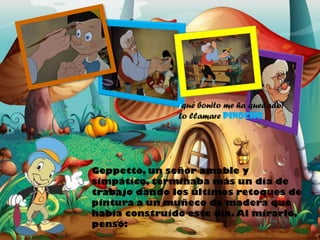 ¡qué bonito me ha quedado!

Lo llamare PINOCHO

Geppetto, un señor amable y
simpático, terminaba más un día de
trabajo dando los últimos retoques de
pintura a un muñeco de madera que
había construido este día. Al mirarlo,
pensó:

 