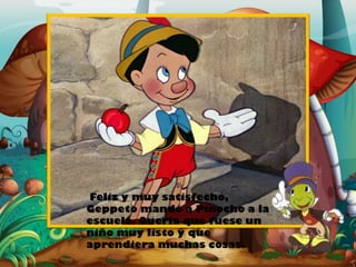 Feliz y muy satisfecho,
Geppeto mandó a Pinocho a la
escuela. Quería que fuese un
niño muy listo y que
aprendiera muchas cosas.

 