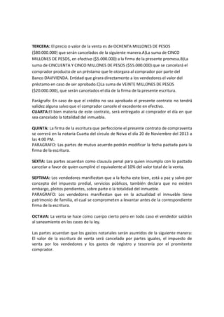 TERCERA: El precio o valor de la venta es de OCHENTA MILLONES DE PESOS
($80.000.000) que serán cancelados de la siguiente manera.A)La suma de CINCO
MILLONES DE PESOS, en efectivo ($5.000.000) a la firma de la presente promesa.B)La
suma de CINCUENTA Y CINCO MILLONES DE PESOS ($55.000.000) que se cancelará el
comprador producto de un préstamo que le otorgara al comprador por parte del
Banco DAVIVIENDA. Entidad que girara directamente a los vendedores el valor del
préstamo en caso de ser aprobado.C)La suma de VEINTE MILLONES DE PESOS
($20.000.000), que serán cancelados el día de la firma de la presente escritura.
Parágrafo: En caso de que el crédito no sea aprobado el presente contrato no tendrá
validez alguna salvo que el comprador cancele el excedente en efectivo.
CUARTA:El bien materia de este contrato, será entregado al comprador el día en que
sea cancelado la totalidad del inmueble.
QUINTA: La firma de la escritura que perfeccione el presente contrato de compraventa
se correrá en la notaria Cuarta del círculo de Neiva el día 20 de Noviembre del 2013 a
las 4:00 PM.
PARAGRAFO: Las partes de mutuo acuerdo podrán modificar la fecha pactada para la
firma de la escritura.
SEXTA: Las partes acuerdan como clausula penal para quien incumpla con lo pactado
cancelar a favor de quien cumpliré el equivalente al 10% del valor total de la venta.
SEPTIMA: Los vendedores manifiestan que a la fecha este bien, está a paz y salvo por
concepto del impuesto predial, servicios públicos, también declara que no existen
embargo, pleitos pendientes, sobre parte o la totalidad del inmueble.
PARAGRAFO: Los vendedores manifiestan que en la actualidad el inmueble tiene
patrimonio de familia, el cual se comprometen a levantar antes de la correspondiente
firma de la escritura.
OCTAVA: La venta se hace como cuerpo cierto pero en todo caso el vendedor saldrán
al saneamiento en los casos de la ley.
Las partes acuerdan que los gastos notariales serán asumidos de la siguiente manera:
El valor de la escritura de venta será cancelado por partes iguales, el impuesto de
venta por los vendedores y los gastos de registro y tesorería por el promitente
comprador.

 