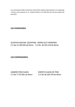 Los contratantes leídos el presente instrumento aceptan expresamente a lo estipulado
y firman como aparece en la ciudad de Neiva a los (20) días del mes de octubre del
año 2013.

LOS VENDEDORES

GUSTAVO MOLINA QUINTANA MARIA ELCY PERDOMO
C.C No 12.185.645 de Neiva C.C No. 36.162.129 de Neiva

LOS COMPRADORES:

LIBARDO PINO SUAZA
C.C No 7.715.961 de Neiva

EMERITA SUAZA DE PINO
C.C No 36.164.370 de Neiva

 