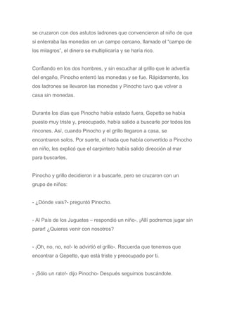 se cruzaron con dos astutos ladrones que convencieron al niño de que
si enterraba las monedas en un campo cercano, llamado el “campo de
los milagros”, el dinero se multiplicaría y se haría rico.
Confiando en los dos hombres, y sin escuchar al grillo que le advertía
del engaño, Pinocho enterró las monedas y se fue. Rápidamente, los
dos ladrones se llevaron las monedas y Pinocho tuvo que volver a
casa sin monedas.
Durante los días que Pinocho había estado fuera, Gepetto se había
puesto muy triste y, preocupado, había salido a buscarle por todos los
rincones. Así, cuando Pinocho y el grillo llegaron a casa, se
encontraron solos. Por suerte, el hada que había convertido a Pinocho
en niño, les explicó que el carpintero había salido dirección al mar
para buscarles.
Pinocho y grillo decidieron ir a buscarle, pero se cruzaron con un
grupo de niños:
- ¿Dónde vais?- preguntó Pinocho.
- Al País de los Juguetes – respondió un niño-. ¡Allí podremos jugar sin
parar! ¿Quieres venir con nosotros?
- ¡Oh, no, no, no!- le advirtió el grillo-. Recuerda que tenemos que
encontrar a Gepetto, que está triste y preocupado por ti.
- ¡Sólo un rato!- dijo Pinocho- Después seguimos buscándole.
 
