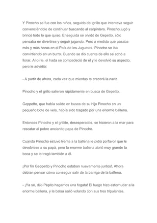 Y Pinocho se fue con los niños, seguido del grillo que intentava seguir
convenciéndole de continuar buscando al carpintero. Pinocho jugó y
brincó todo lo que quiso. Enseguida se olvidó de Gepetto, sólo
pensaba en divertirse y seguir jugando. Pero a medida que pasaba
más y más horas en el País de los Juguetes, Pinocho se iba
convirtiendo en un burro. Cuando se dió cuenta de ello se echó a
llorar. Al oírle, el hada se compadeció de él y le devolvió su aspecto,
pero le advirtió:
- A partir de ahora, cada vez que mientas te crecerá la nariz.
Pinocho y el grillo salieron rápidamente en busca de Gepetto.
Geppetto, que había salido en busca de su hijo Pinocho en un
pequeño bote de vela, había sido tragado por una enorme ballena.
Entonces Pinocho y el grillito, desesperados, se hicieron a la mar para
rescatar al pobre ancianito papa de Pinocho.
Cuando Pinocho estuvo frente a la ballena le pidió porfavor que le
devolviese a su papá, pero la enorme ballena abrió muy grande la
boca y se lo tragó también a él.
¡Por fin Geppetto y Pinocho estaban nuevamente juntos!, Ahora
debían pensar cómo conseguir salir de la barriga de la ballena.
- ¡Ya sé, dijo Pepito hagamos una fogata! El fuego hizo estornudar a la
enorme ballena, y la balsa salió volando con sus tres tripulantes.
 