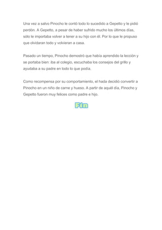 Una vez a salvo Pinocho le contó todo lo sucedido a Gepetto y le pidió
perdón. A Gepetto, a pesar de haber sufrido mucho los últimos días,
sólo le importaba volver a tener a su hijo con él. Por lo que le propuso
que olvidaran todo y volvieran a casa.
Pasado un tiempo, Pinocho demostró que había aprendido la lección y
se portaba bien: iba al colegio, escuchaba los consejos del grillo y
ayudaba a su padre en todo lo que podía.
Como recompensa por su comportamiento, el hada decidió convertir a
Pinocho en un niño de carne y hueso. A partir de aquél día, Pinocho y
Gepetto fueron muy felices como padre e hijo.
 