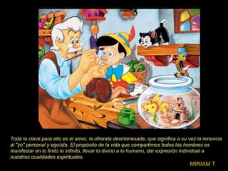 Toda la clave para ello es el amor, la ofrenda desinteresada, que significa a su vez la renuncia
al "yo" personal y egoísta. El propósito de la vida que compartimos todos los hombres es
manifestar en lo finito lo infinito, llevar lo divino a lo humano, dar expresión individual a
nuestras cualidades espirituales.
MIRIAM T
 