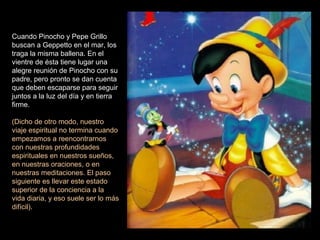 Cuando Pinocho y Pepe Grillo
buscan a Geppetto en el mar, los
traga la misma ballena. En el
vientre de ésta tiene lugar una
alegre reunión de Pinocho con su
padre, pero pronto se dan cuenta
que deben escaparse para seguir
juntos a la luz del día y en tierra
firme.
(Dicho de otro modo, nuestro
viaje espiritual no termina cuando
empezamos a reencontrarnos
con nuestras profundidades
espirituales en nuestros sueños,
en nuestras oraciones, o en
nuestras meditaciones. El paso
siguiente es llevar este estado
superior de la conciencia a la
vida diaria, y eso suele ser lo más
difícil).
 