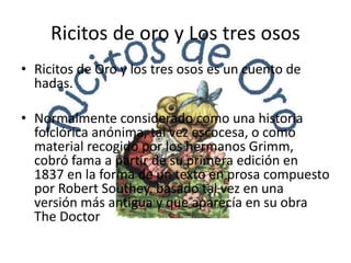 Ricitos de oro y Los tres osos
• Ricitos de Oro y los tres osos es un cuento de
hadas.
• Normalmente considerado como una historia
folclórica anónima, tal vez escocesa, o como
material recogido por los hermanos Grimm,
cobró fama a partir de su primera edición en
1837 en la forma de un texto en prosa compuesto
por Robert Southey, basado tal vez en una
versión más antigua y que aparecía en su obra
The Doctor
 