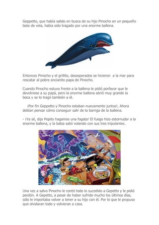 Geppetto, que había salido en busca de su hijo Pinocho en un pequeño
bote de vela, había sido tragado por una enorme ballena.
Entonces Pinocho y el grillito, desesperados se hicieron a la mar para
rescatar al pobre ancianito papa de Pinocho.
Cuando Pinocho estuvo frente a la ballena le pidió porfavor que le
devolviese a su papá, pero la enorme ballena abrió muy grande la
boca y se lo tragó también a él.
¡Por fin Geppetto y Pinocho estaban nuevamente juntos!, Ahora
debían pensar cómo conseguir salir de la barriga de la ballena.
- ¡Ya sé, dijo Pepito hagamos una fogata! El fuego hizo estornudar a la
enorme ballena, y la balsa salió volando con sus tres tripulantes.
Una vez a salvo Pinocho le contó todo lo sucedido a Gepetto y le pidió
perdón. A Gepetto, a pesar de haber sufrido mucho los últimos días,
sólo le importaba volver a tener a su hijo con él. Por lo que le propuso
que olvidaran todo y volvieran a casa.
 