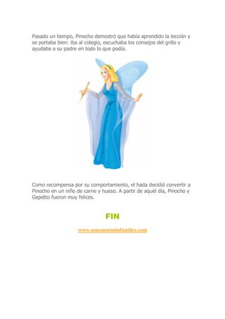 Pasado un tiempo, Pinocho demostró que había aprendido la lección y
se portaba bien: iba al colegio, escuchaba los consejos del grillo y
ayudaba a su padre en todo lo que podía.
Como recompensa por su comportamiento, el hada decidió convertir a
Pinocho en un niño de carne y hueso. A partir de aquél día, Pinocho y
Gepetto fueron muy felices.
FIN
www.soncuentosinfantiles.com
 