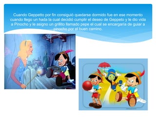 Cuando Geppetto por fin consiguió quedarse dormido fue en ese momento
cuando llego un hada la cual decidió cumplir el deseo de Geppeto y le dio vida
a Pinocho y le asigno un grillito llamado pepe el cual se encargaría de guiar a
pinocho por el buen camino.
 