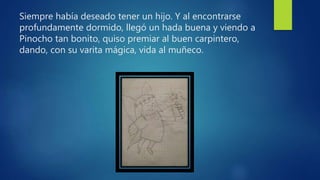 Siempre había deseado tener un hijo. Y al encontrarse
profundamente dormido, llegó un hada buena y viendo a
Pinocho tan bonito, quiso premiar al buen carpintero,
dando, con su varita mágica, vida al muñeco.
 