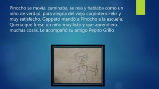 Pinocho se movía, caminaba, se reía y hablaba como un
niño de verdad, para alegría del viejo carpintero.Feliz y
muy satisfecho, Geppeto mandó a Pinocho a la escuela.
Quería que fuese un niño muy listo y que aprendiera
muchas cosas. Le acompañó su amigo Pepito Grillo
 