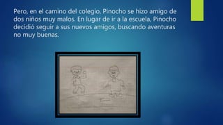 Pero, en el camino del colegio, Pinocho se hizo amigo de
dos niños muy malos. En lugar de ir a la escuela, Pinocho
decidió seguir a sus nuevos amigos, buscando aventuras
no muy buenas.
 