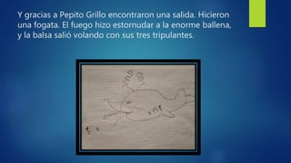Y gracias a Pepito Grillo encontraron una salida. Hicieron
una fogata. El fuego hizo estornudar a la enorme ballena,
y la balsa salió volando con sus tres tripulantes.
 