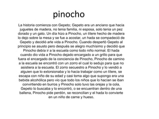 pinocho
La historia comienza con Gepeto; Gepeto era un anciano que hacia
juguetes de madera, no tenia familia, ni esposa, solo tenia un pez
dorado y un gato. Un día hizo a Pinocho, un títere hecho de madera
lo dejo sobre la mesa y se fue a acostar, un hada se compadeció de
Gepeto y decidió arle vida a Pinocho. Cuando despertó Gepeto al
principio se asusto pero después se alegro muchísimo y decidió que
Pinocho debía ir a la escuela como todo niño normal. El hada
cuando dio vida a Pinocho dejado encargado a un grillo para que
fuera el encargado de la conciencia de Pinocho, Pinocho de camino
a la escuela se encontró con un zorro el cual lo sedujo para que no
asistiera a la escuela. El zorro secuestro a Pinocho y lo vendió a
alguien que lo extorsionaba y lo hacia trabajar como un títere, se
escapa con niño de su edad y casi toma algo que supongo era una
bebida alcohólica pero vio que todo los niños que lo hacían se iban
convirtiendo en burros y Pinocho solo tuvo las orejas y la cola,
Gepeto lo buscaba y lo encontró, o se encuentran dentro de una
ballena, Pinocho pide perdón, se reconcilian y el hada lo convierte
en un niño de carne y hueso.
 