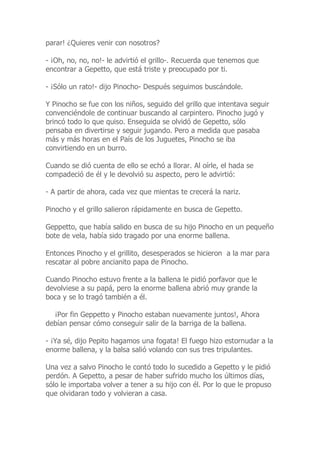 parar! ¿Quieres venir con nosotros?
- ¡Oh, no, no, no!- le advirtió el grillo-. Recuerda que tenemos que
encontrar a Gepetto, que está triste y preocupado por ti.
- ¡Sólo un rato!- dijo Pinocho- Después seguimos buscándole.
Y Pinocho se fue con los niños, seguido del grillo que intentava seguir
convenciéndole de continuar buscando al carpintero. Pinocho jugó y
brincó todo lo que quiso. Enseguida se olvidó de Gepetto, sólo
pensaba en divertirse y seguir jugando. Pero a medida que pasaba
más y más horas en el País de los Juguetes, Pinocho se iba
convirtiendo en un burro.
Cuando se dió cuenta de ello se echó a llorar. Al oírle, el hada se
compadeció de él y le devolvió su aspecto, pero le advirtió:
- A partir de ahora, cada vez que mientas te crecerá la nariz.
Pinocho y el grillo salieron rápidamente en busca de Gepetto.
Geppetto, que había salido en busca de su hijo Pinocho en un pequeño
bote de vela, había sido tragado por una enorme ballena.
Entonces Pinocho y el grillito, desesperados se hicieron a la mar para
rescatar al pobre ancianito papa de Pinocho.
Cuando Pinocho estuvo frente a la ballena le pidió porfavor que le
devolviese a su papá, pero la enorme ballena abrió muy grande la
boca y se lo tragó también a él.
¡Por fin Geppetto y Pinocho estaban nuevamente juntos!, Ahora
debían pensar cómo conseguir salir de la barriga de la ballena.
- ¡Ya sé, dijo Pepito hagamos una fogata! El fuego hizo estornudar a la
enorme ballena, y la balsa salió volando con sus tres tripulantes.
Una vez a salvo Pinocho le contó todo lo sucedido a Gepetto y le pidió
perdón. A Gepetto, a pesar de haber sufrido mucho los últimos días,
sólo le importaba volver a tener a su hijo con él. Por lo que le propuso
que olvidaran todo y volvieran a casa.
 