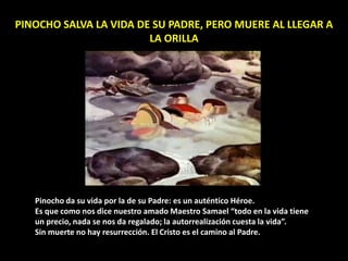 PINOCHO SALVA LA VIDA DE SU PADRE, PERO MUERE AL LLEGAR A
LA ORILLA
Pinocho da su vida por la de su Padre: es un auténtico Héroe.
Es que como nos dice nuestro amado Maestro Samael “todo en la vida tiene
un precio, nada se nos da regalado; la autorrealización cuesta la vida”.
Sin muerte no hay resurrección. El Cristo es el camino al Padre.
 