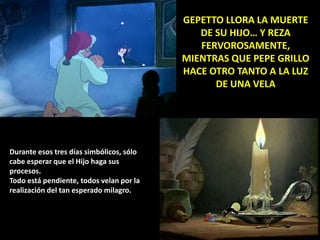 GEPETTO LLORA LA MUERTE
DE SU HIJO… Y REZA
FERVOROSAMENTE,
MIENTRAS QUE PEPE GRILLO
HACE OTRO TANTO A LA LUZ
DE UNA VELA
Durante esos tres días simbólicos, sólo
cabe esperar que el Hijo haga sus
procesos.
Todo está pendiente, todos velan por la
realización del tan esperado milagro.
 