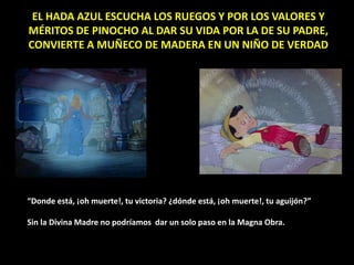 EL HADA AZUL ESCUCHA LOS RUEGOS Y POR LOS VALORES Y
MÉRITOS DE PINOCHO AL DAR SU VIDA POR LA DE SU PADRE,
CONVIERTE A MUÑECO DE MADERA EN UN NIÑO DE VERDAD
“Donde está, ¡oh muerte!, tu victoria? ¿dónde está, ¡oh muerte!, tu aguijón?”
Sin la Divina Madre no podríamos dar un solo paso en la Magna Obra.
 