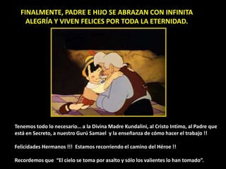 FINALMENTE, PADRE E HIJO SE ABRAZAN CON INFINITA
ALEGRÍA Y VIVEN FELICES POR TODA LA ETERNIDAD.
Tenemos todo lo necesario… a la Divina Madre Kundalini, al Cristo Intimo, al Padre que
está en Secreto, a nuestro Gurú Samael y la enseñanza de cómo hacer el trabajo !!
Felicidades Hermanos !!! Estamos recorriendo el camino del Héroe !!
Recordemos que “El cielo se toma por asalto y sólo los valientes lo han tomado”.
 