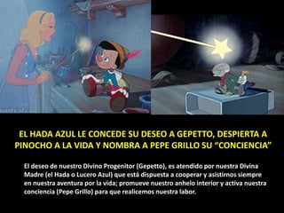 EL HADA AZUL LE CONCEDE SU DESEO A GEPETTO, DESPIERTA A
PINOCHO A LA VIDA Y NOMBRA A PEPE GRILLO SU “CONCIENCIA”
El deseo de nuestro Divino Progenitor (Gepetto), es atendido por nuestra Divina
Madre (el Hada o Lucero Azul) que está dispuesta a cooperar y asistirnos siempre
en nuestra aventura por la vida; promueve nuestro anhelo interior y activa nuestra
conciencia (Pepe Grillo) para que realicemos nuestra labor.
 