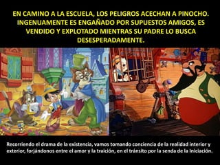 EN CAMINO A LA ESCUELA, LOS PELIGROS ACECHAN A PINOCHO.
INGENUAMENTE ES ENGAÑADO POR SUPUESTOS AMIGOS, ES
VENDIDO Y EXPLOTADO MIENTRAS SU PADRE LO BUSCA
DESESPERADAMENTE.
Recorriendo el drama de la existencia, vamos tomando conciencia de la realidad interior y
exterior, forjándonos entre el amor y la traición, en el tránsito por la senda de la Iniciación.
 